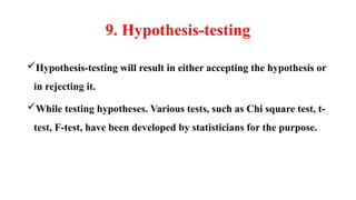 9. Hypothesis-testing
Hypothesis-testing will result in either accepting the hypothesis or
in rejecting it.
While testing hypotheses. Various tests, such as Chi square test, t-
test, F-test, have been developed by statisticians for the purpose.
 