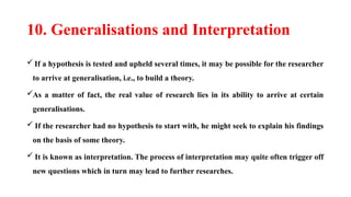 10. Generalisations and Interpretation
 If a hypothesis is tested and upheld several times, it may be possible for the researcher
to arrive at generalisation, i.e., to build a theory.
As a matter of fact, the real value of research lies in its ability to arrive at certain
generalisations.
 If the researcher had no hypothesis to start with, he might seek to explain his findings
on the basis of some theory.
 It is known as interpretation. The process of interpretation may quite often trigger off
new questions which in turn may lead to further researches.
 