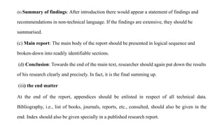 (b) Summary of findings: After introduction there would appear a statement of findings and
recommendations in non-technical language. If the findings are extensive, they should be
summarised.
(c) Main report: The main body of the report should be presented in logical sequence and
broken-down into readily identifiable sections.
(d) Conclusion: Towards the end of the main text, researcher should again put down the results
of his research clearly and precisely. In fact, it is the final summing up.
(iii) the end matter
At the end of the report, appendices should be enlisted in respect of all technical data.
Bibliography, i.e., list of books, journals, reports, etc., consulted, should also be given in the
end. Index should also be given specially in a published research report.
 