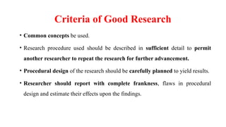 Criteria of Good Research
• Common concepts be used.
• Research procedure used should be described in sufficient detail to permit
another researcher to repeat the research for further advancement.
• Procedural design of the research should be carefully planned to yield results.
• Researcher should report with complete frankness, flaws in procedural
design and estimate their effects upon the findings.
 