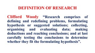 DEFINITION OF RESEARCH
Clifford Woody “Research comprises of
defining and redefining problems, formulating
hypothesis or suggested solutions; collecting,
organising and evaluating data; making
deductions and reaching conclusions; and at last
carefully testing the conclusions to determine
whether they fit the formulating hypothesis”.
 