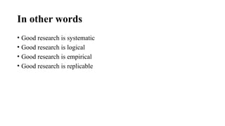 In other words
• Good research is systematic
• Good research is logical
• Good research is empirical
• Good research is replicable
 