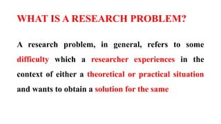 WHAT IS A RESEARCH PROBLEM?
A research problem, in general, refers to some
difficulty which a researcher experiences in the
context of either a theoretical or practical situation
and wants to obtain a solution for the same
 