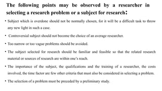 The following points may be observed by a researcher in
selecting a research problem or a subject for research:
• Subject which is overdone should not be normally chosen, for it will be a difficult task to throw
any new light in such a case.
• Controversial subject should not become the choice of an average researcher.
• Too narrow or too vague problems should be avoided.
• The subject selected for research should be familiar and feasible so that the related research
material or sources of research are within one’s reach.
• The importance of the subject, the qualifications and the training of a researcher, the costs
involved, the time factor are few other criteria that must also be considered in selecting a problem.
• The selection of a problem must be preceded by a preliminary study.
 