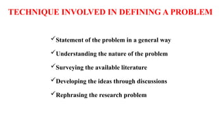 TECHNIQUE INVOLVED IN DEFINING A PROBLEM
Statement of the problem in a general way
Understanding the nature of the problem
Surveying the available literature
Developing the ideas through discussions
Rephrasing the research problem
 