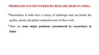 PROBLEMS ENCOUNTERED BY RESEARCHERS IN INDIA
Researchers in India face a variety of challenges that can hinder the
quality, speed, and global competitiveness of their work.
Here are some major problems encountered by researchers in
India:
 