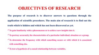 OBJECTIVES OF RESEARCH
The purpose of research is to discover answers to questions through the
application of scientific procedures. The main aim of research is to find out the
truth which is hidden and which has not been discovered as yet.
To gain familiarity with a phenomenon or to achieve new insights into it.
To portray accurately the characteristics of a particular individual, situation or a group.
To determine the frequency with which something occurs or with which it is associated
with something else.
To test a hypothesis of a causal relationship between variables.
 