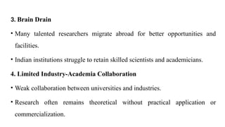 3. Brain Drain
• Many talented researchers migrate abroad for better opportunities and
facilities.
• Indian institutions struggle to retain skilled scientists and academicians.
4. Limited Industry-Academia Collaboration
• Weak collaboration between universities and industries.
• Research often remains theoretical without practical application or
commercialization.
 