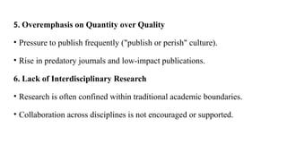 5. Overemphasis on Quantity over Quality
• Pressure to publish frequently ("publish or perish" culture).
• Rise in predatory journals and low-impact publications.
6. Lack of Interdisciplinary Research
• Research is often confined within traditional academic boundaries.
• Collaboration across disciplines is not encouraged or supported.
 