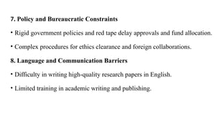 7. Policy and Bureaucratic Constraints
• Rigid government policies and red tape delay approvals and fund allocation.
• Complex procedures for ethics clearance and foreign collaborations.
8. Language and Communication Barriers
• Difficulty in writing high-quality research papers in English.
• Limited training in academic writing and publishing.
 