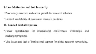 9. Low Motivation and Job Insecurity
• Poor salary structure and career growth for research scholars.
• Limited availability of permanent research positions.
10. Limited Global Exposure
• Fewer opportunities for international conferences, workshops, and
exchange programs.
• Visa issues and lack of institutional support for global research networking.
 