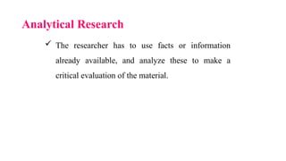 Analytical Research
 The researcher has to use facts or information
already available, and analyze these to make a
critical evaluation of the material.
 