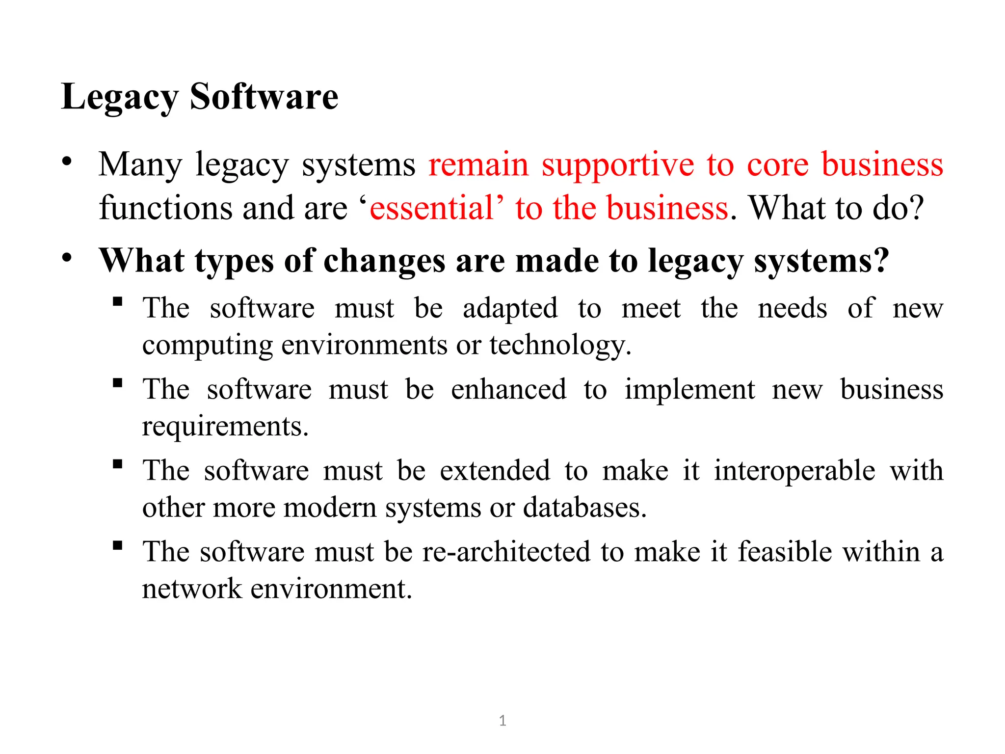 Legacy Software 1 • Many legacy systems remain supportive to core business functions and are ‘essential’ to the business. What to do? • What types of changes are made to legacy systems?  The software must be adapted to meet the needs of new computing environments or technology.  The software must be enhanced to implement new business requirements.  The software must be extended to make it interoperable with other more modern systems or databases.  The software must be re-architected to make it feasible within a network environment. 