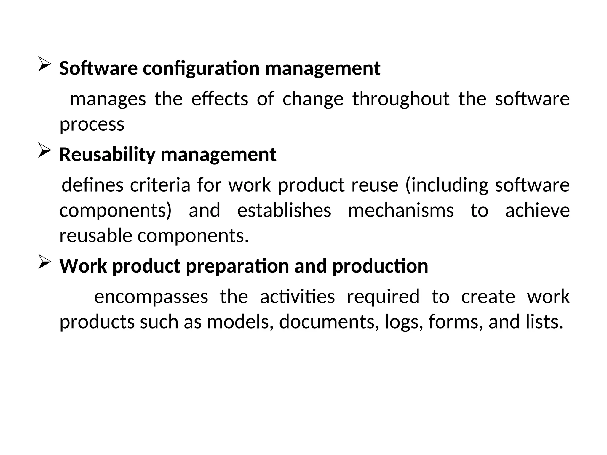  Software configuration management manages the effects of change throughout the software process  Reusability management defines criteria for work product reuse (including software components) and establishes mechanisms to achieve reusable components.  Work product preparation and production encompasses the activities required to create work products such as models, documents, logs, forms, and lists. 