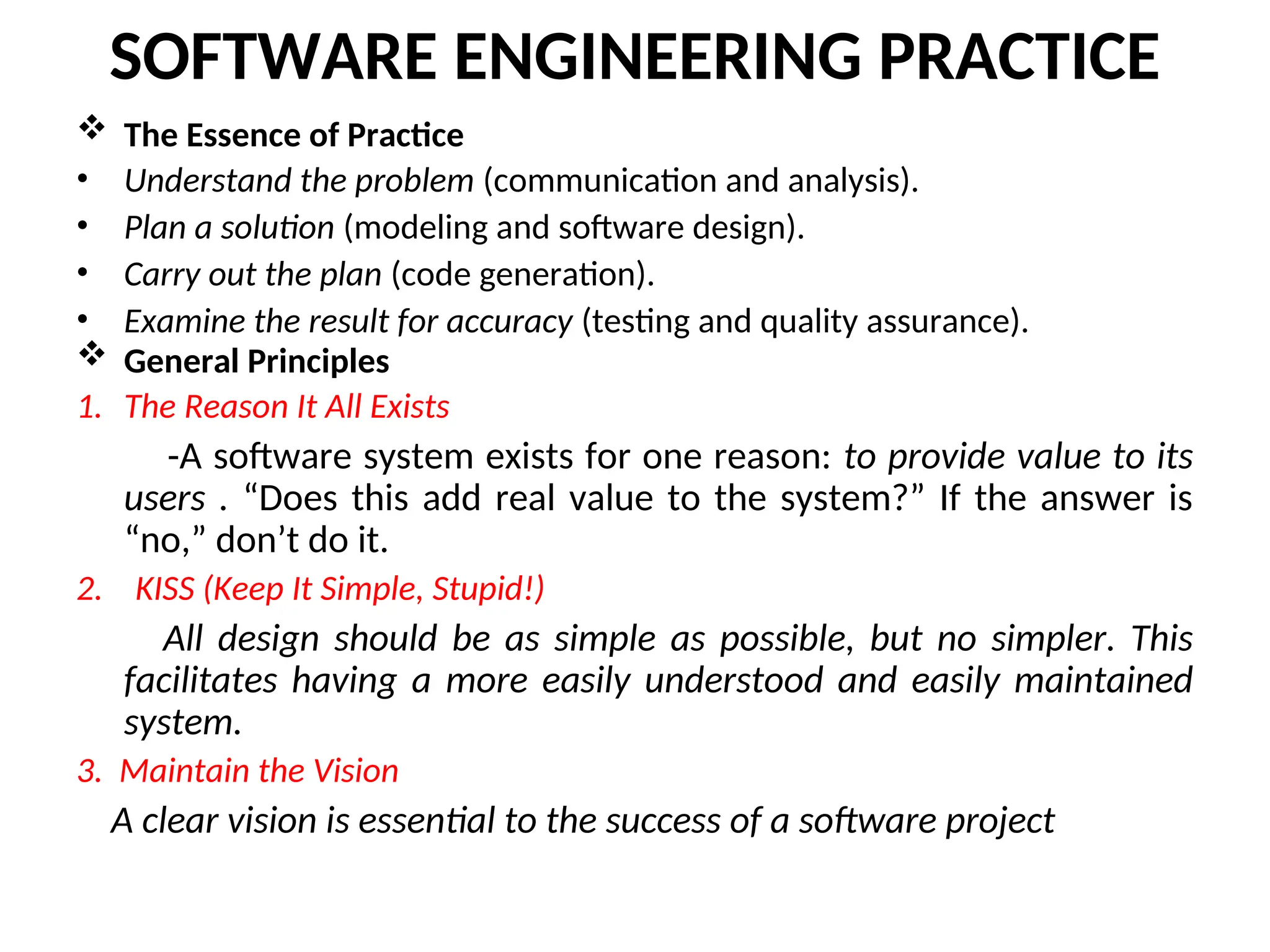 SOFTWARE ENGINEERING PRACTICE  The Essence of Practice • Understand the problem (communication and analysis). • Plan a solution (modeling and software design). • Carry out the plan (code generation). • Examine the result for accuracy (testing and quality assurance).  General Principles 1. The Reason It All Exists -A software system exists for one reason: to provide value to its users . “Does this add real value to the system?” If the answer is “no,” don’t do it. 2. KISS (Keep It Simple, Stupid!) All design should be as simple as possible, but no simpler. This facilitates having a more easily understood and easily maintained system. 3. Maintain the Vision A clear vision is essential to the success of a software project 