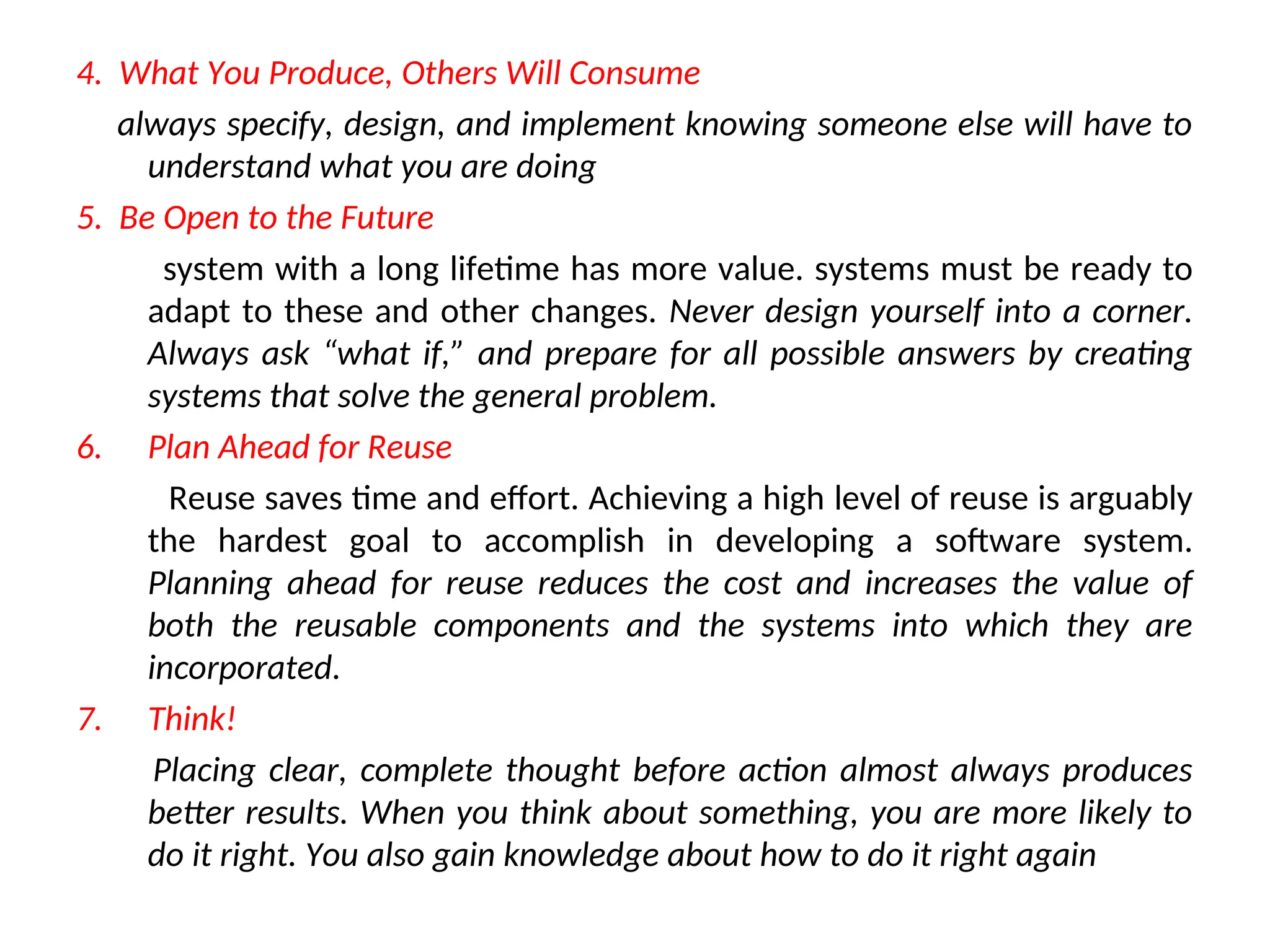 4. What You Produce, Others Will Consume always specify, design, and implement knowing someone else will have to understand what you are doing 5. Be Open to the Future system with a long lifetime has more value. systems must be ready to adapt to these and other changes. Never design yourself into a corner. Always ask “what if,” and prepare for all possible answers by creating systems that solve the general problem. 6. Plan Ahead for Reuse Reuse saves time and effort. Achieving a high level of reuse is arguably the hardest goal to accomplish in developing a software system. Planning ahead for reuse reduces the cost and increases the value of both the reusable components and the systems into which they are incorporated. 7. Think! Placing clear, complete thought before action almost always produces better results. When you think about something, you are more likely to do it right. You also gain knowledge about how to do it right again 