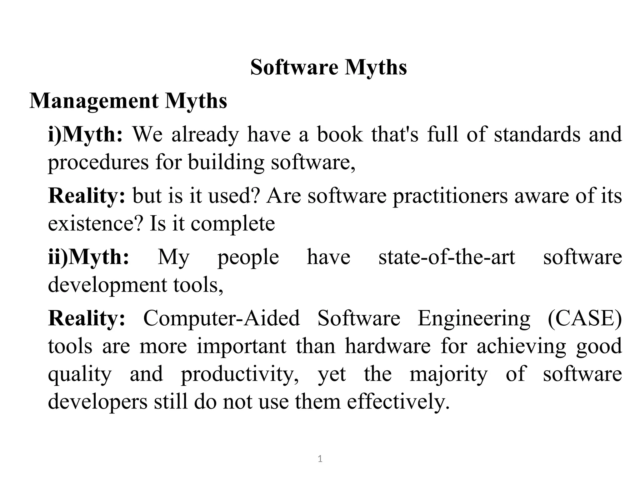 Software Myths Management Myths i)Myth: We already have a book that's full of standards and procedures for building software, Reality: but is it used? Are software practitioners aware of its existence? Is it complete ii)Myth: My people have state-of-the-art software development tools, Reality: Computer-Aided Software Engineering (CASE) tools are more important than hardware for achieving good quality and productivity, yet the majority of software developers still do not use them effectively. 1 