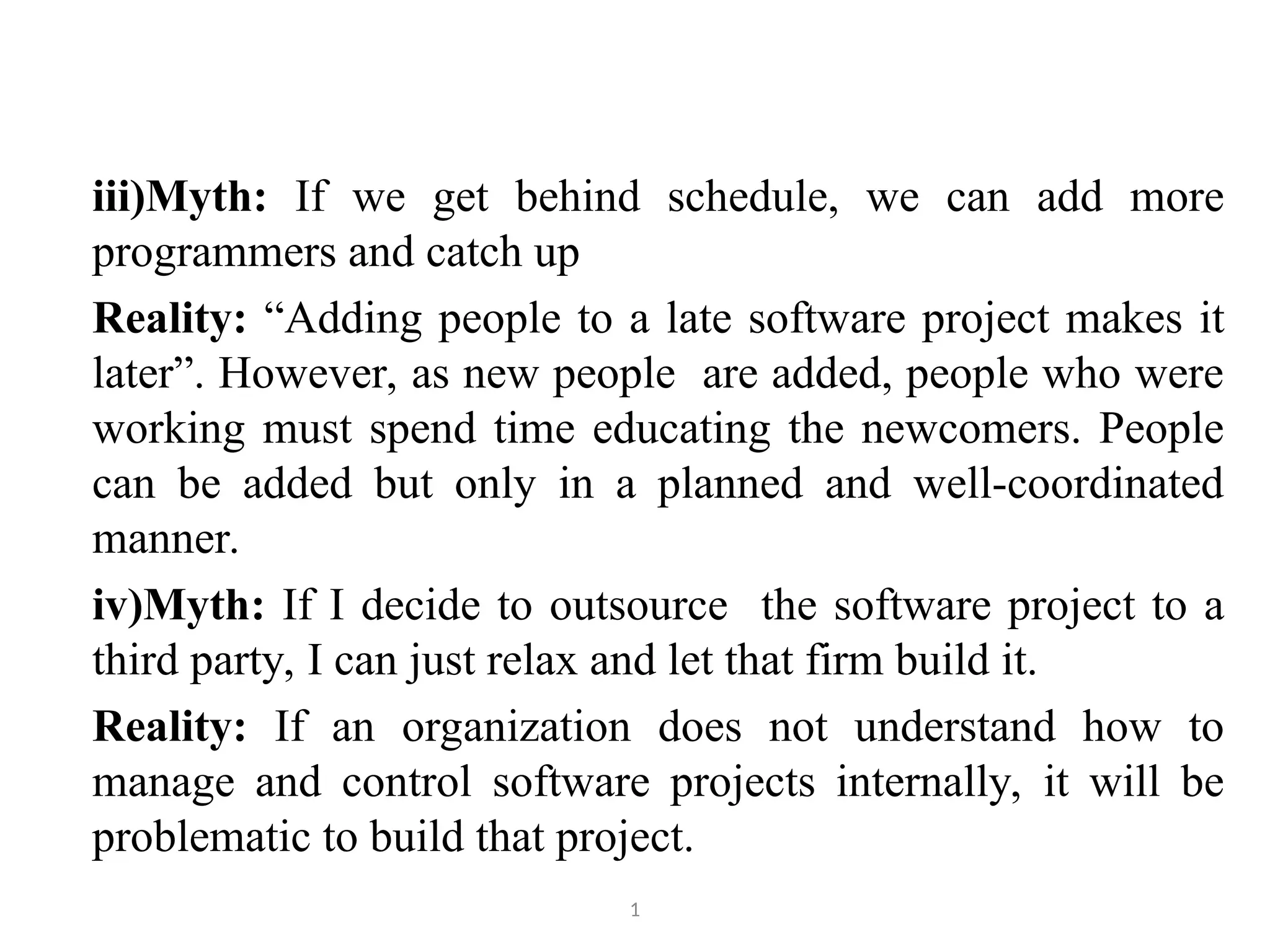 iii)Myth: If we get behind schedule, we can add more programmers and catch up Reality: “Adding people to a late software project makes it later”. However, as new people are added, people who were working must spend time educating the newcomers. People can be added but only in a planned and well-coordinated manner. iv)Myth: If I decide to outsource the software project to a third party, I can just relax and let that firm build it. Reality: If an organization does not understand how to manage and control software projects internally, it will be problematic to build that project. 1 