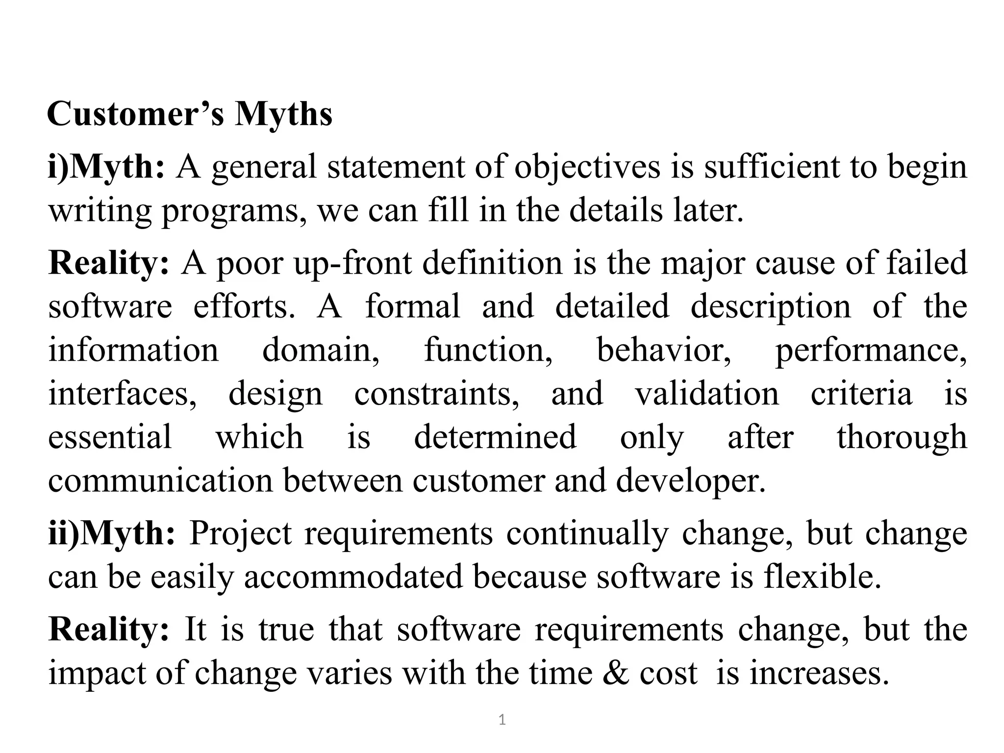 Customer’s Myths i)Myth: A general statement of objectives is sufficient to begin writing programs, we can fill in the details later. Reality: A poor up-front definition is the major cause of failed software efforts. A formal and detailed description of the information domain, function, behavior, performance, interfaces, design constraints, and validation criteria is essential which is determined only after thorough communication between customer and developer. ii)Myth: Project requirements continually change, but change can be easily accommodated because software is flexible. Reality: It is true that software requirements change, but the impact of change varies with the time & cost is increases. 1 