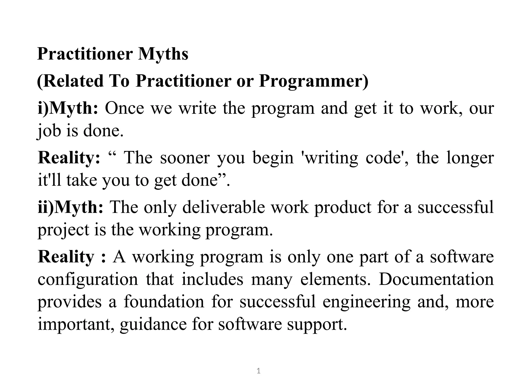 Practitioner Myths (Related To Practitioner or Programmer) i)Myth: Once we write the program and get it to work, our job is done. Reality: “ The sooner you begin 'writing code', the longer it'll take you to get done”. ii)Myth: The only deliverable work product for a successful project is the working program. Reality : A working program is only one part of a software configuration that includes many elements. Documentation provides a foundation for successful engineering and, more important, guidance for software support. 1 