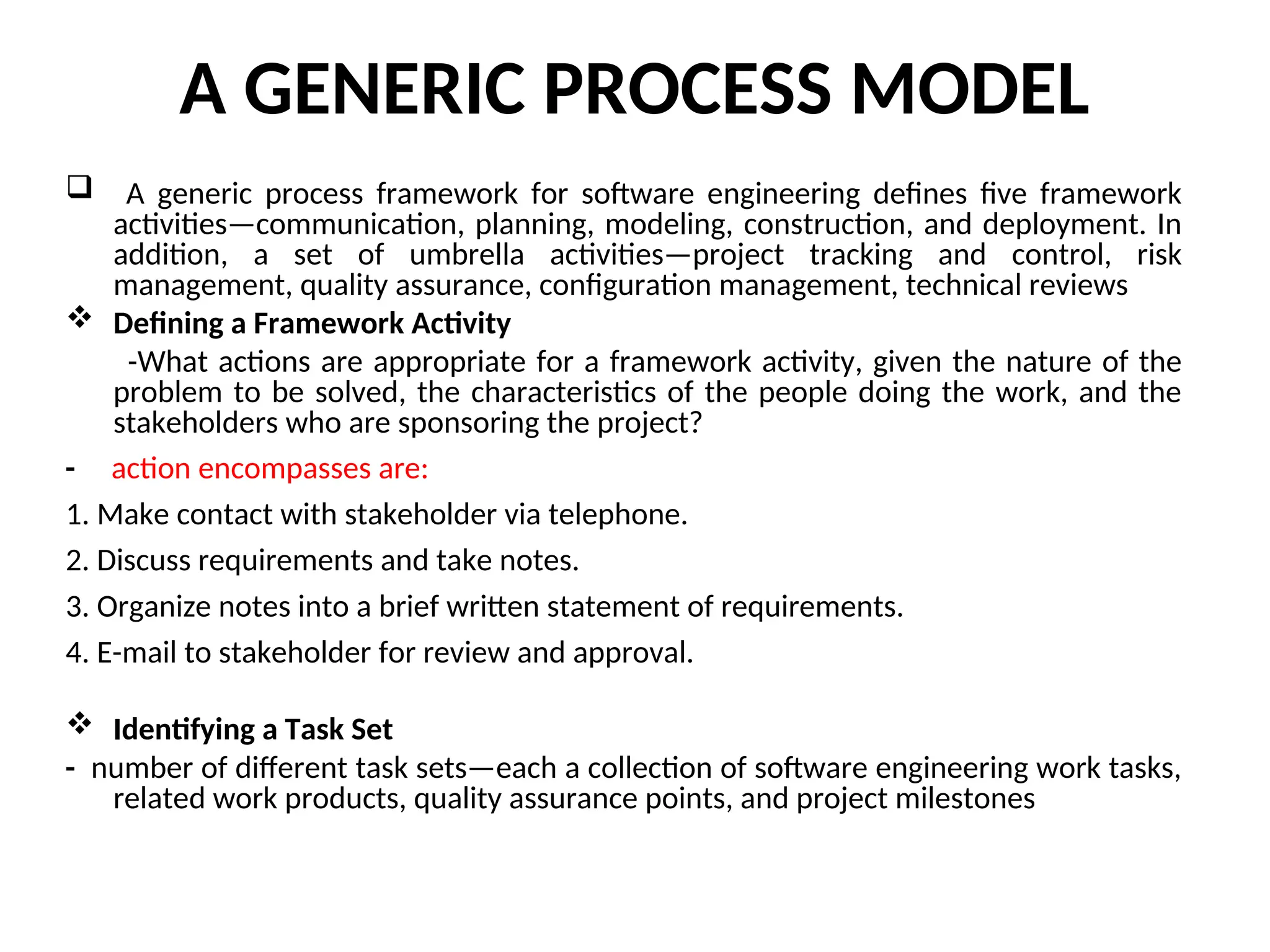 A GENERIC PROCESS MODEL  A generic process framework for software engineering defines five framework activities—communication, planning, modeling, construction, and deployment. In addition, a set of umbrella activities—project tracking and control, risk management, quality assurance, configuration management, technical reviews  Defining a Framework Activity -What actions are appropriate for a framework activity, given the nature of the problem to be solved, the characteristics of the people doing the work, and the stakeholders who are sponsoring the project? - action encompasses are: 1. Make contact with stakeholder via telephone. 2. Discuss requirements and take notes. 3. Organize notes into a brief written statement of requirements. 4. E-mail to stakeholder for review and approval.  Identifying a Task Set - number of different task sets—each a collection of software engineering work tasks, related work products, quality assurance points, and project milestones 