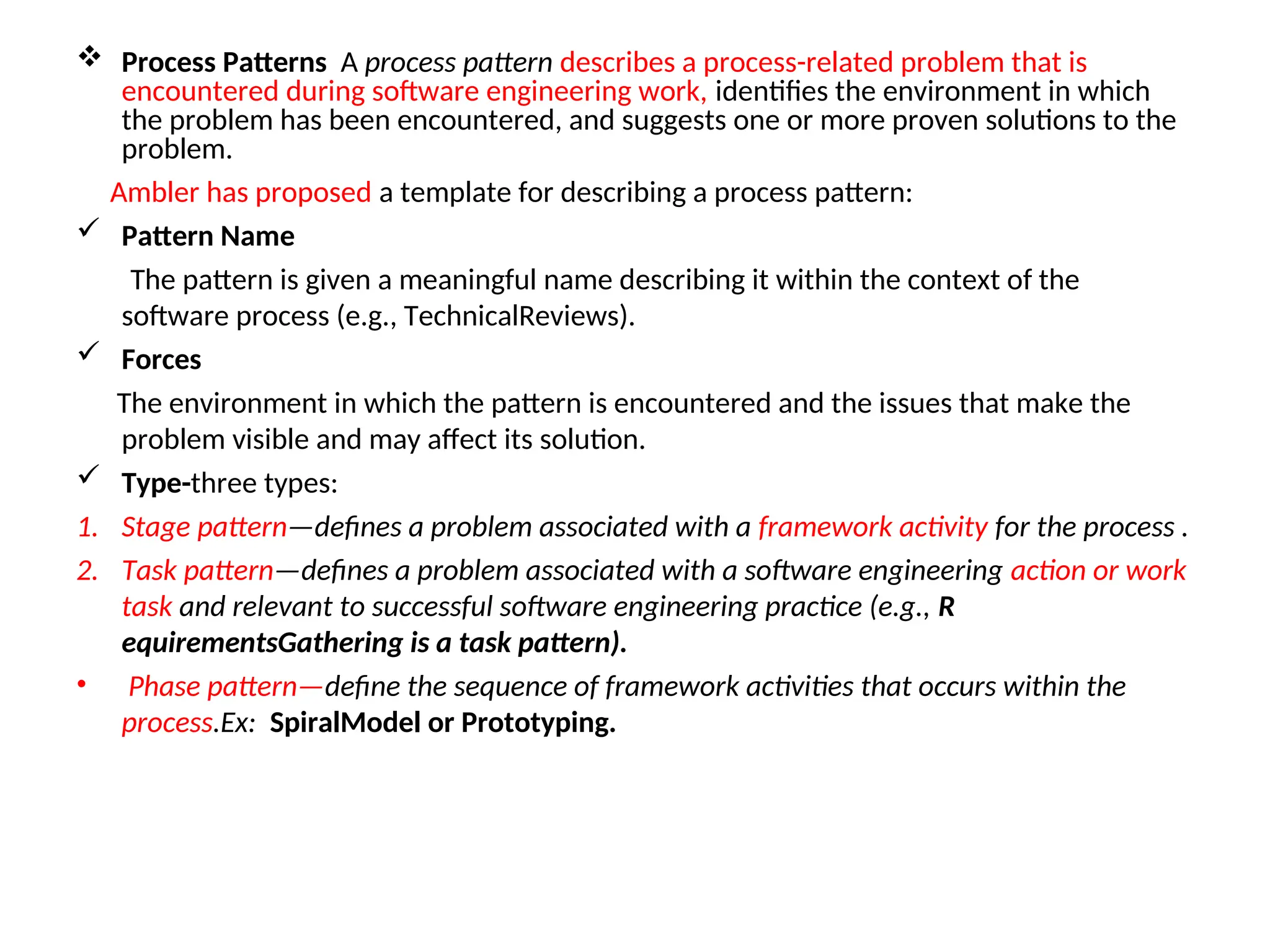  Process Patterns A process pattern describes a process-related problem that is encountered during software engineering work, identifies the environment in which the problem has been encountered, and suggests one or more proven solutions to the problem. Ambler has proposed a template for describing a process pattern:  Pattern Name The pattern is given a meaningful name describing it within the context of the software process (e.g., TechnicalReviews).  Forces The environment in which the pattern is encountered and the issues that make the problem visible and may affect its solution.  Type-three types: 1. Stage pattern—defines a problem associated with a framework activity for the process . 2. Task pattern—defines a problem associated with a software engineering action or work task and relevant to successful software engineering practice (e.g., R equirementsGathering is a task pattern). • Phase pattern—define the sequence of framework activities that occurs within the process.Ex: SpiralModel or Prototyping. 