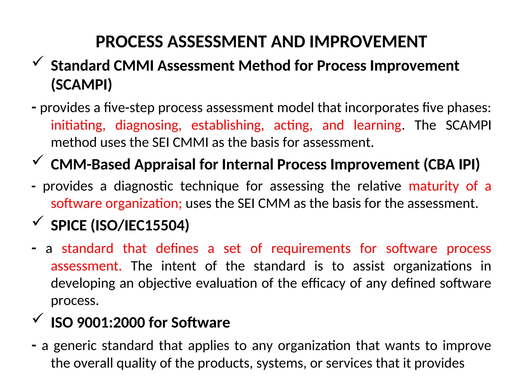 PROCESS ASSESSMENT AND IMPROVEMENT  Standard CMMI Assessment Method for Process Improvement (SCAMPI) - provides a five-step process assessment model that incorporates five phases: initiating, diagnosing, establishing, acting, and learning. The SCAMPI method uses the SEI CMMI as the basis for assessment.  CMM-Based Appraisal for Internal Process Improvement (CBA IPI) - provides a diagnostic technique for assessing the relative maturity of a software organization; uses the SEI CMM as the basis for the assessment.  SPICE (ISO/IEC15504) - a standard that defines a set of requirements for software process assessment. The intent of the standard is to assist organizations in developing an objective evaluation of the efficacy of any defined software process.  ISO 9001:2000 for Software - a generic standard that applies to any organization that wants to improve the overall quality of the products, systems, or services that it provides 