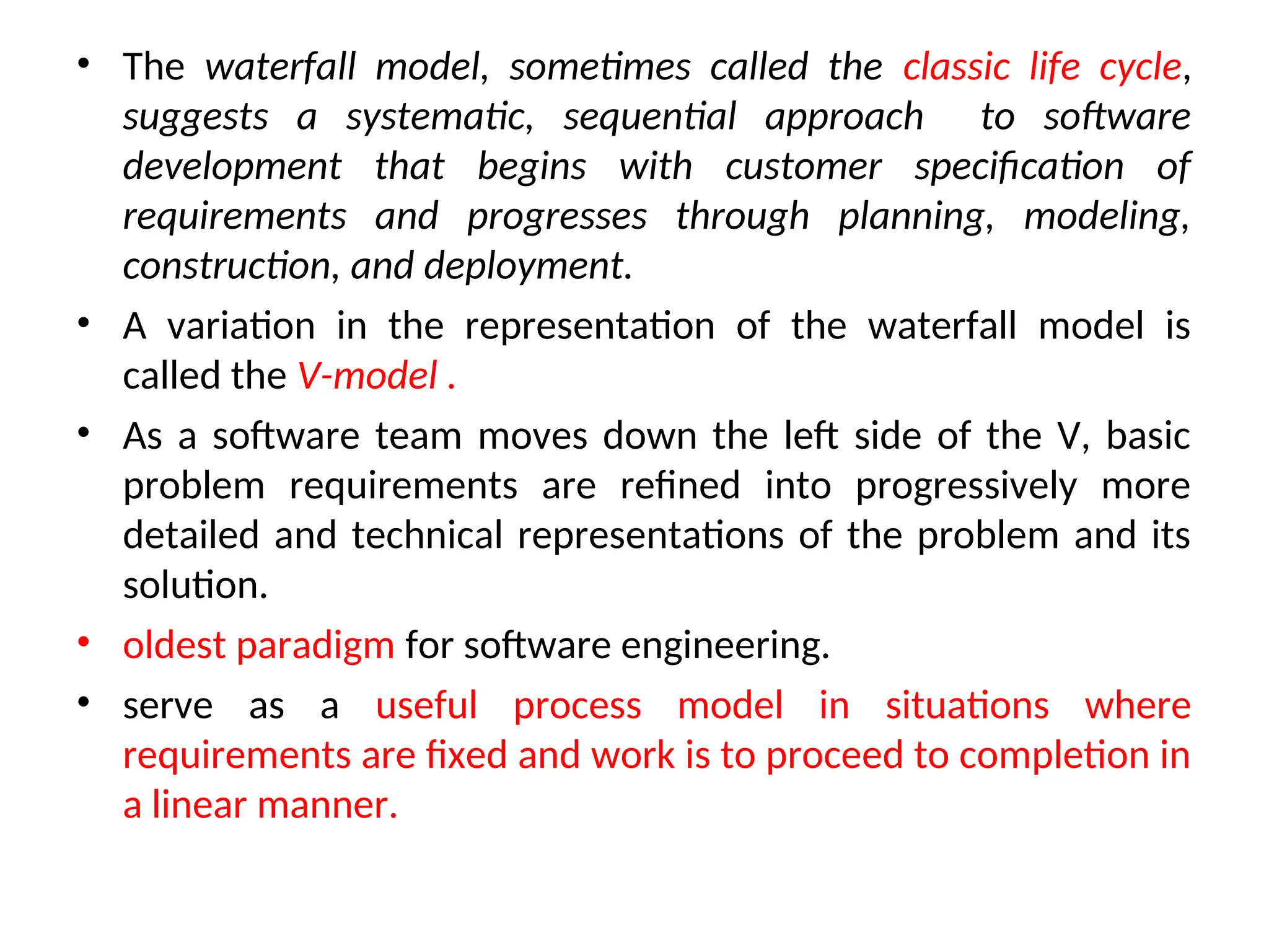 • The waterfall model, sometimes called the classic life cycle, suggests a systematic, sequential approach to software development that begins with customer specification of requirements and progresses through planning, modeling, construction, and deployment. • A variation in the representation of the waterfall model is called the V-model . • As a software team moves down the left side of the V, basic problem requirements are refined into progressively more detailed and technical representations of the problem and its solution. • oldest paradigm for software engineering. • serve as a useful process model in situations where requirements are fixed and work is to proceed to completion in a linear manner. 