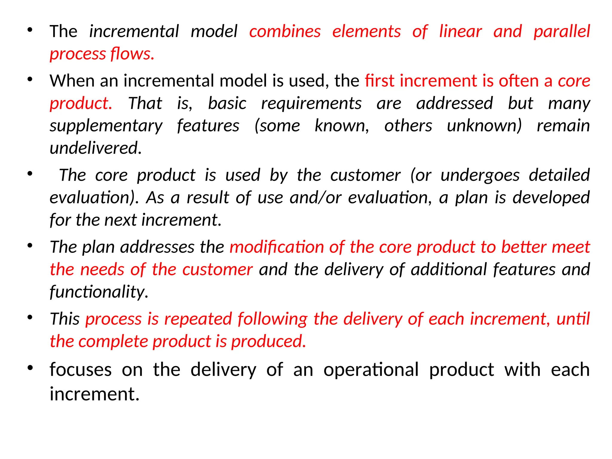 • The incremental model combines elements of linear and parallel process flows. • When an incremental model is used, the first increment is often a core product. That is, basic requirements are addressed but many supplementary features (some known, others unknown) remain undelivered. • The core product is used by the customer (or undergoes detailed evaluation). As a result of use and/or evaluation, a plan is developed for the next increment. • The plan addresses the modification of the core product to better meet the needs of the customer and the delivery of additional features and functionality. • This process is repeated following the delivery of each increment, until the complete product is produced. • focuses on the delivery of an operational product with each increment. 