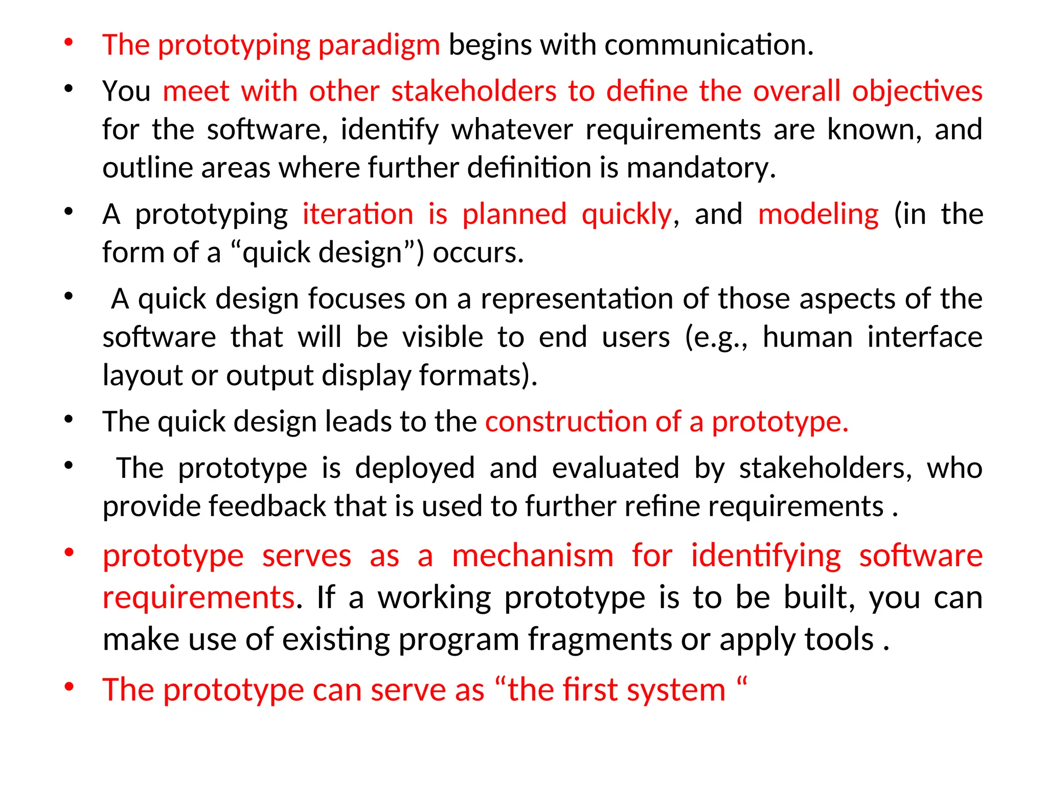 • The prototyping paradigm begins with communication. • You meet with other stakeholders to define the overall objectives for the software, identify whatever requirements are known, and outline areas where further definition is mandatory. • A prototyping iteration is planned quickly, and modeling (in the form of a “quick design”) occurs. • A quick design focuses on a representation of those aspects of the software that will be visible to end users (e.g., human interface layout or output display formats). • The quick design leads to the construction of a prototype. • The prototype is deployed and evaluated by stakeholders, who provide feedback that is used to further refine requirements . • prototype serves as a mechanism for identifying software requirements. If a working prototype is to be built, you can make use of existing program fragments or apply tools . • The prototype can serve as “the first system “ 