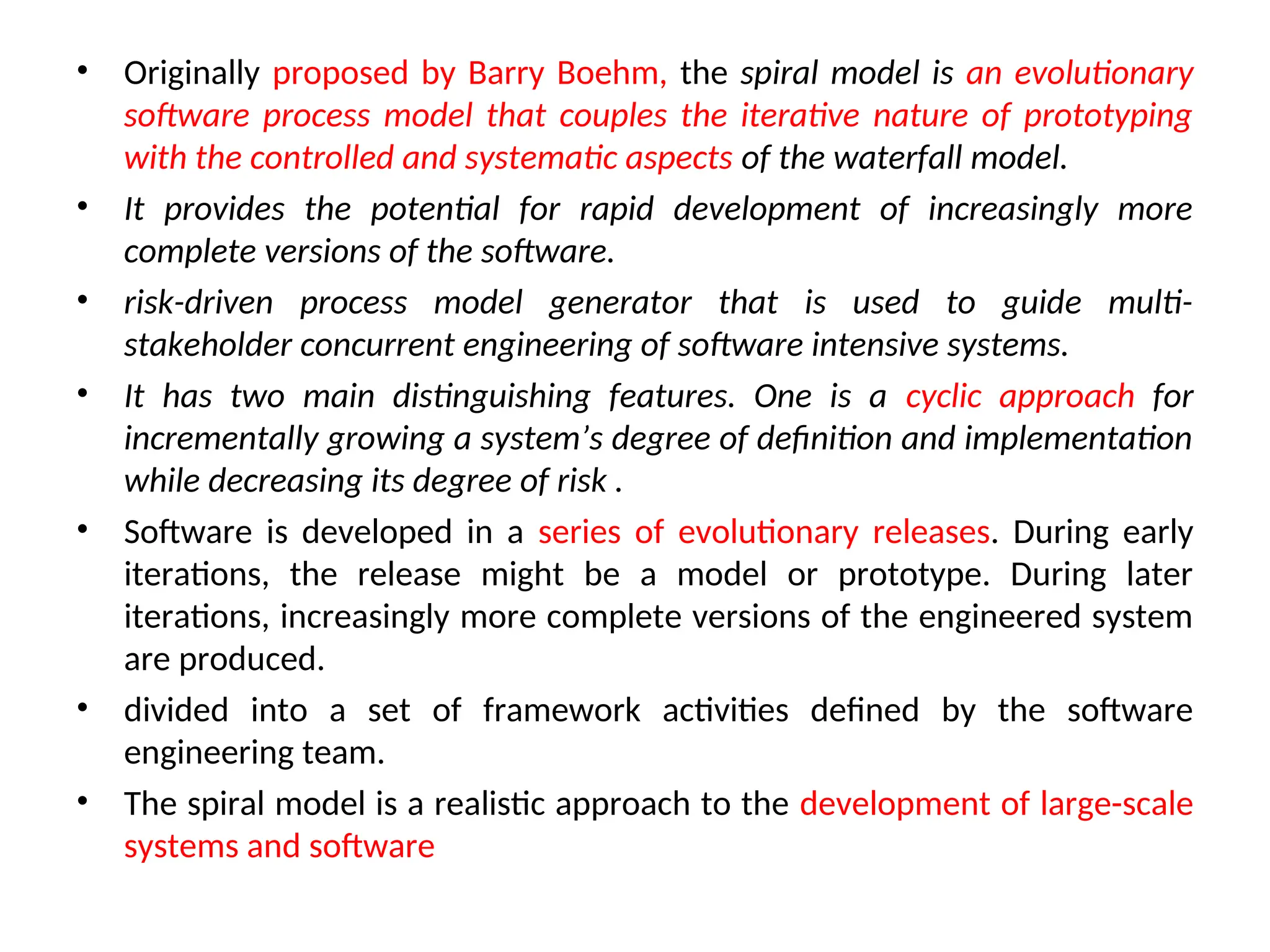 • Originally proposed by Barry Boehm, the spiral model is an evolutionary software process model that couples the iterative nature of prototyping with the controlled and systematic aspects of the waterfall model. • It provides the potential for rapid development of increasingly more complete versions of the software. • risk-driven process model generator that is used to guide multi- stakeholder concurrent engineering of software intensive systems. • It has two main distinguishing features. One is a cyclic approach for incrementally growing a system’s degree of definition and implementation while decreasing its degree of risk . • Software is developed in a series of evolutionary releases. During early iterations, the release might be a model or prototype. During later iterations, increasingly more complete versions of the engineered system are produced. • divided into a set of framework activities defined by the software engineering team. • The spiral model is a realistic approach to the development of large-scale systems and software 