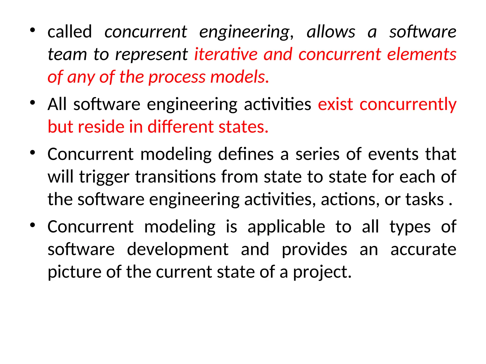 • called concurrent engineering, allows a software team to represent iterative and concurrent elements of any of the process models. • All software engineering activities exist concurrently but reside in different states. • Concurrent modeling defines a series of events that will trigger transitions from state to state for each of the software engineering activities, actions, or tasks . • Concurrent modeling is applicable to all types of software development and provides an accurate picture of the current state of a project. 