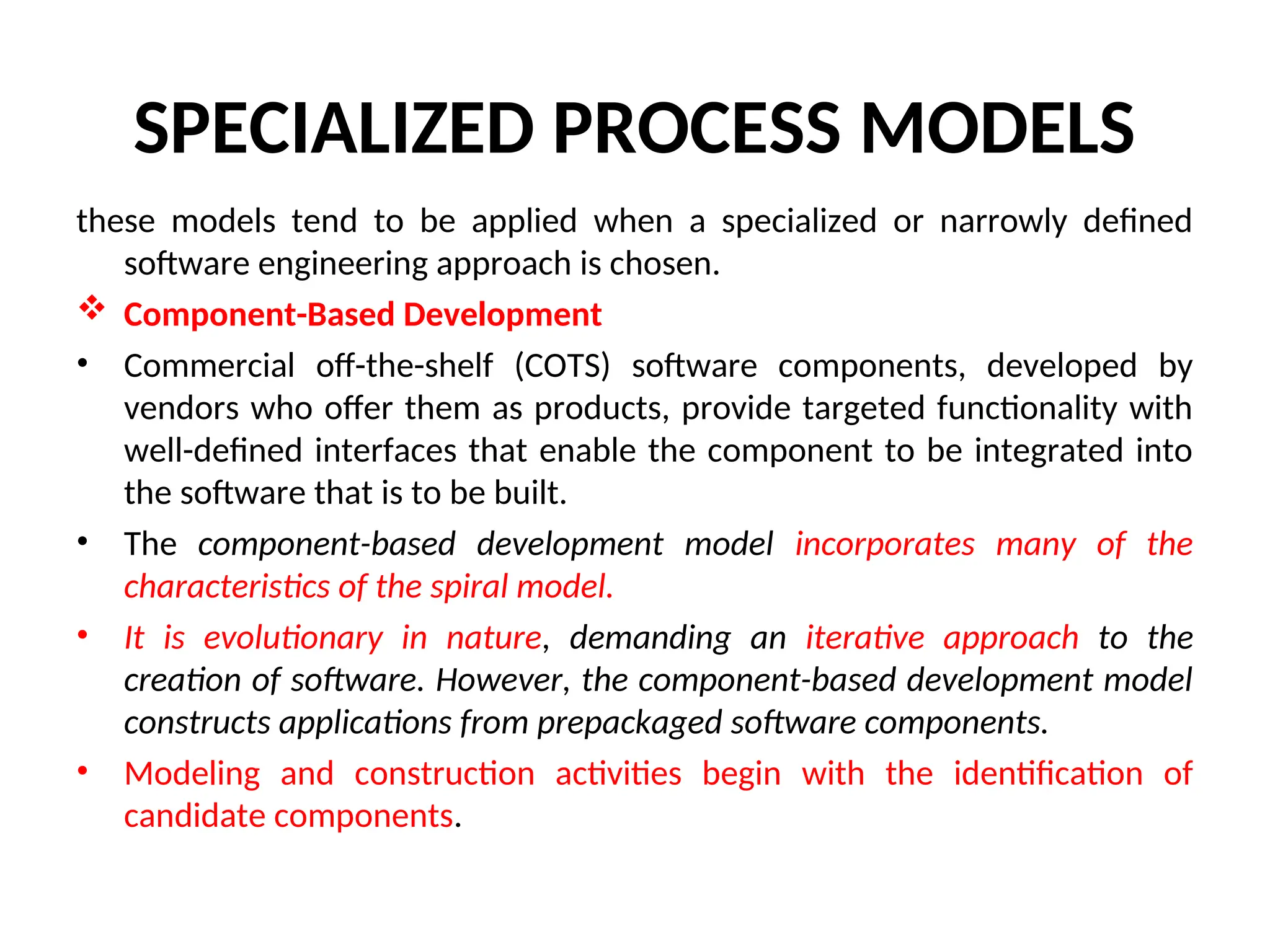 SPECIALIZED PROCESS MODELS these models tend to be applied when a specialized or narrowly defined software engineering approach is chosen.  Component-Based Development • Commercial off-the-shelf (COTS) software components, developed by vendors who offer them as products, provide targeted functionality with well-defined interfaces that enable the component to be integrated into the software that is to be built. • The component-based development model incorporates many of the characteristics of the spiral model. • It is evolutionary in nature, demanding an iterative approach to the creation of software. However, the component-based development model constructs applications from prepackaged software components. • Modeling and construction activities begin with the identification of candidate components. 