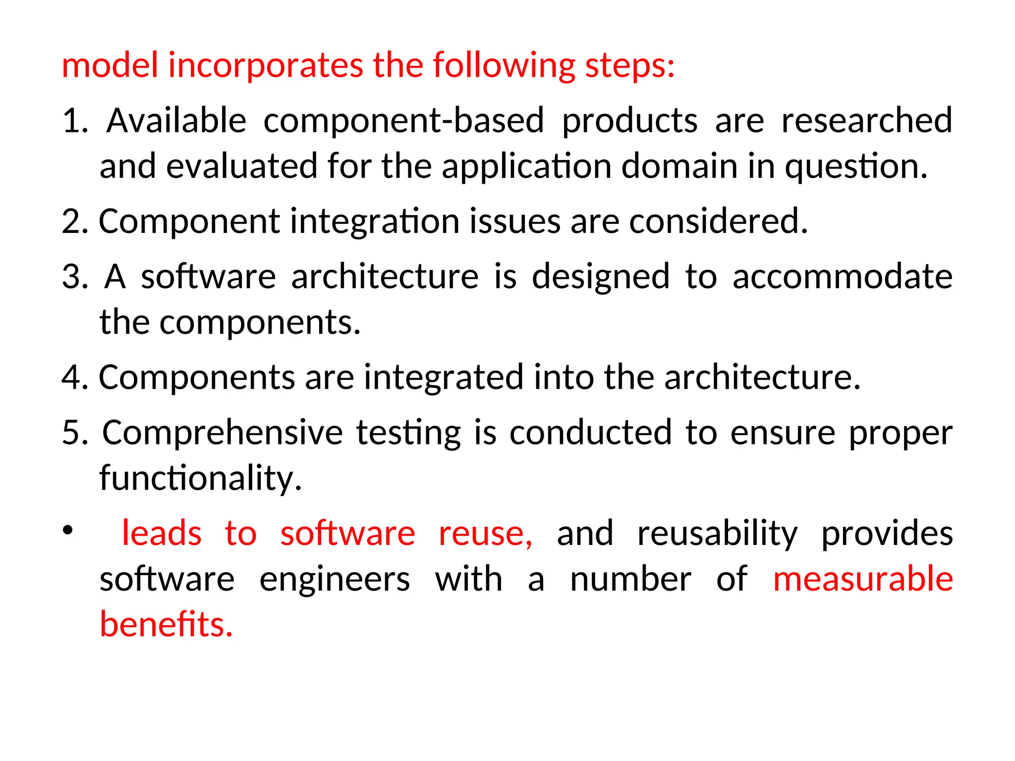 model incorporates the following steps: 1. Available component-based products are researched and evaluated for the application domain in question. 2. Component integration issues are considered. 3. A software architecture is designed to accommodate the components. 4. Components are integrated into the architecture. 5. Comprehensive testing is conducted to ensure proper functionality. • leads to software reuse, and reusability provides software engineers with a number of measurable benefits. 