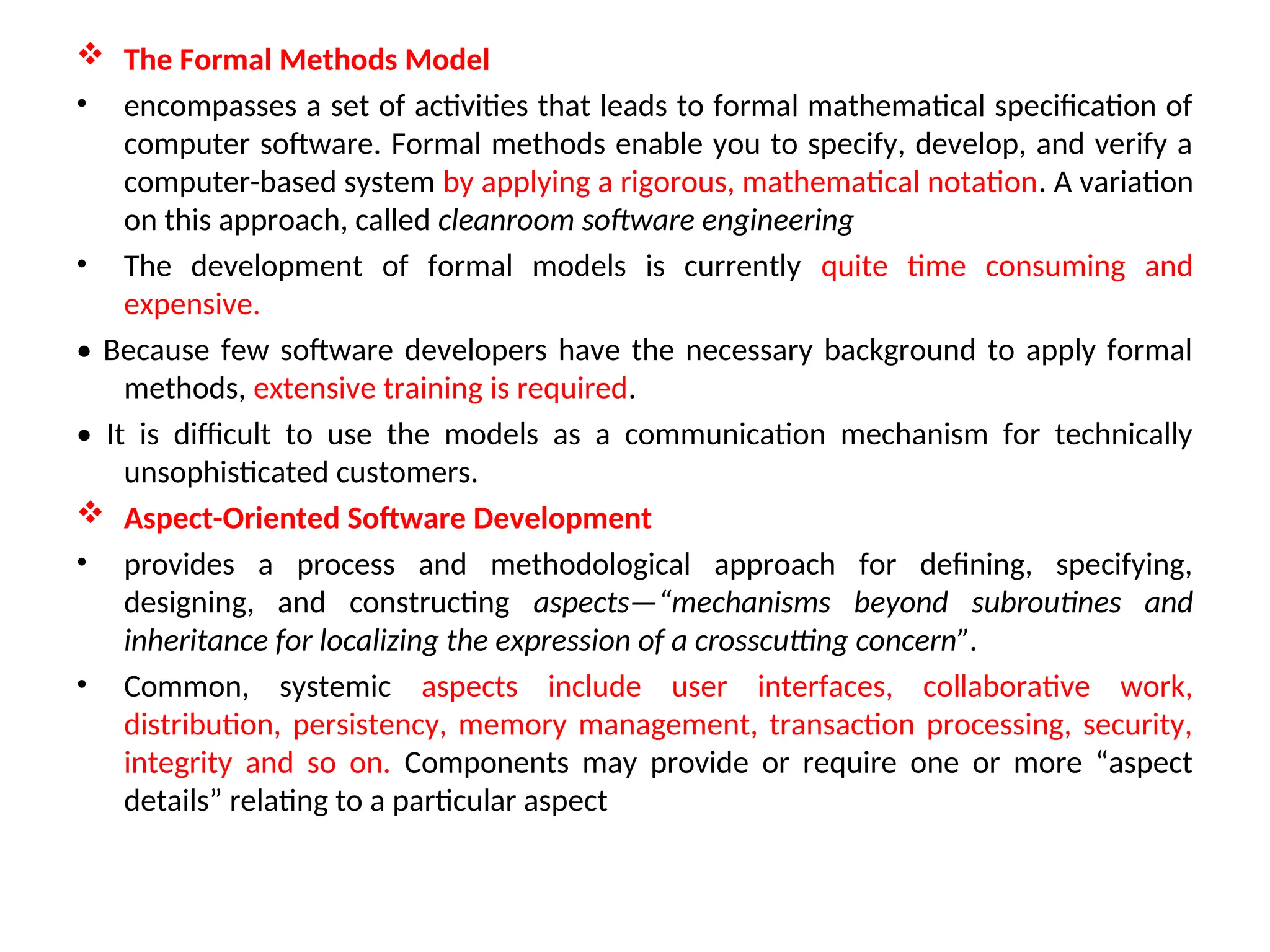  The Formal Methods Model • encompasses a set of activities that leads to formal mathematical specification of computer software. Formal methods enable you to specify, develop, and verify a computer-based system by applying a rigorous, mathematical notation. A variation on this approach, called cleanroom software engineering • The development of formal models is currently quite time consuming and expensive. • Because few software developers have the necessary background to apply formal methods, extensive training is required. • It is difficult to use the models as a communication mechanism for technically unsophisticated customers.  Aspect-Oriented Software Development • provides a process and methodological approach for defining, specifying, designing, and constructing aspects—“mechanisms beyond subroutines and inheritance for localizing the expression of a crosscutting concern”. • Common, systemic aspects include user interfaces, collaborative work, distribution, persistency, memory management, transaction processing, security, integrity and so on. Components may provide or require one or more “aspect details” relating to a particular aspect 