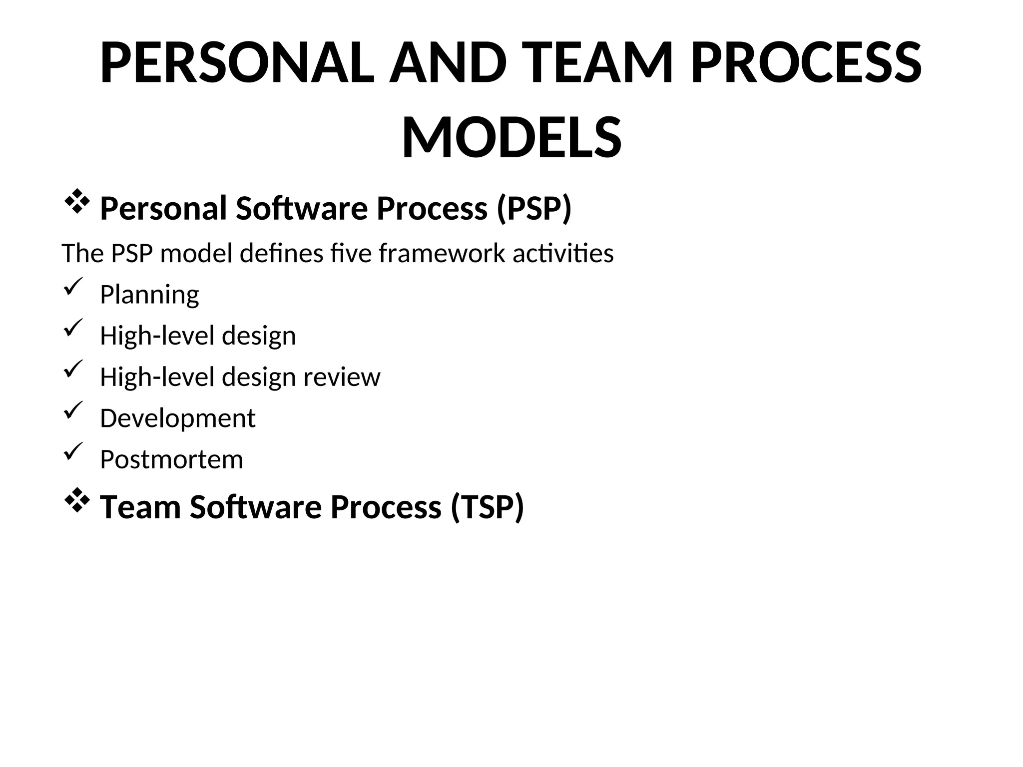 PERSONAL AND TEAM PROCESS MODELS  Personal Software Process (PSP) The PSP model defines five framework activities  Planning  High-level design  High-level design review  Development  Postmortem  Team Software Process (TSP) 