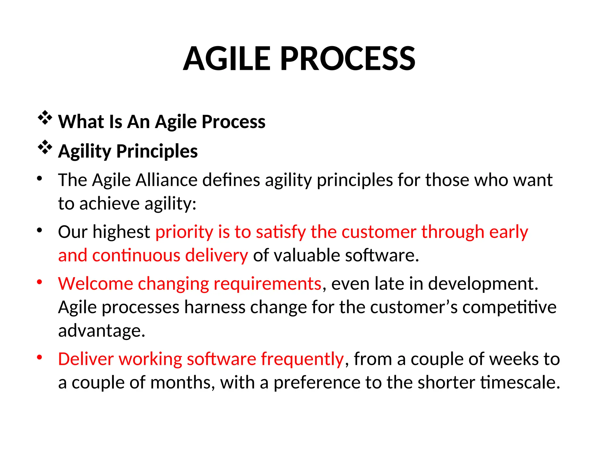 AGILE PROCESS  What Is An Agile Process  Agility Principles • The Agile Alliance defines agility principles for those who want to achieve agility: • Our highest priority is to satisfy the customer through early and continuous delivery of valuable software. • Welcome changing requirements, even late in development. Agile processes harness change for the customer’s competitive advantage. • Deliver working software frequently, from a couple of weeks to a couple of months, with a preference to the shorter timescale. 
