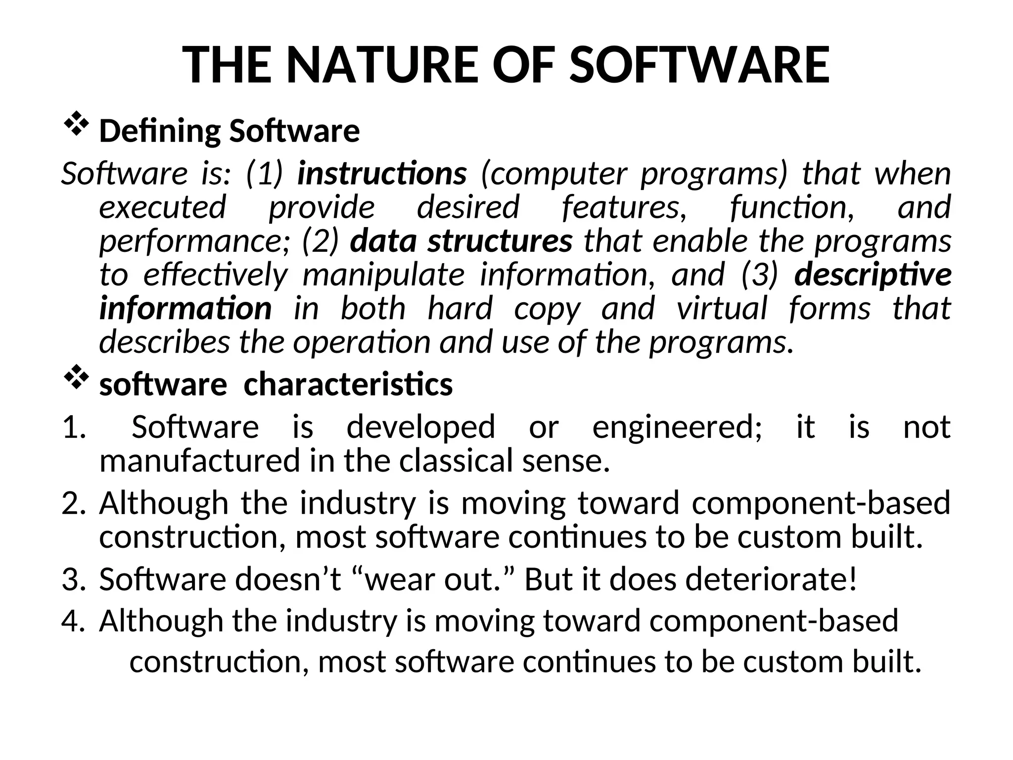 THE NATURE OF SOFTWARE  Defining Software Software is: (1) instructions (computer programs) that when executed provide desired features, function, and performance; (2) data structures that enable the programs to effectively manipulate information, and (3) descriptive information in both hard copy and virtual forms that describes the operation and use of the programs.  software characteristics 1. Software is developed or engineered; it is not manufactured in the classical sense. 2. Although the industry is moving toward component-based construction, most software continues to be custom built. 3. Software doesn’t “wear out.” But it does deteriorate! 4. Although the industry is moving toward component-based construction, most software continues to be custom built. 