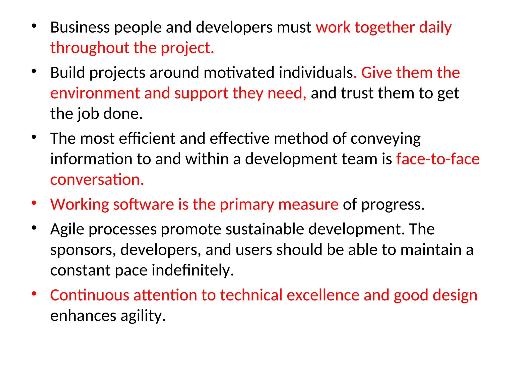 • Business people and developers must work together daily throughout the project. • Build projects around motivated individuals. Give them the environment and support they need, and trust them to get the job done. • The most efficient and effective method of conveying information to and within a development team is face-to-face conversation. • Working software is the primary measure of progress. • Agile processes promote sustainable development. The sponsors, developers, and users should be able to maintain a constant pace indefinitely. • Continuous attention to technical excellence and good design enhances agility. 
