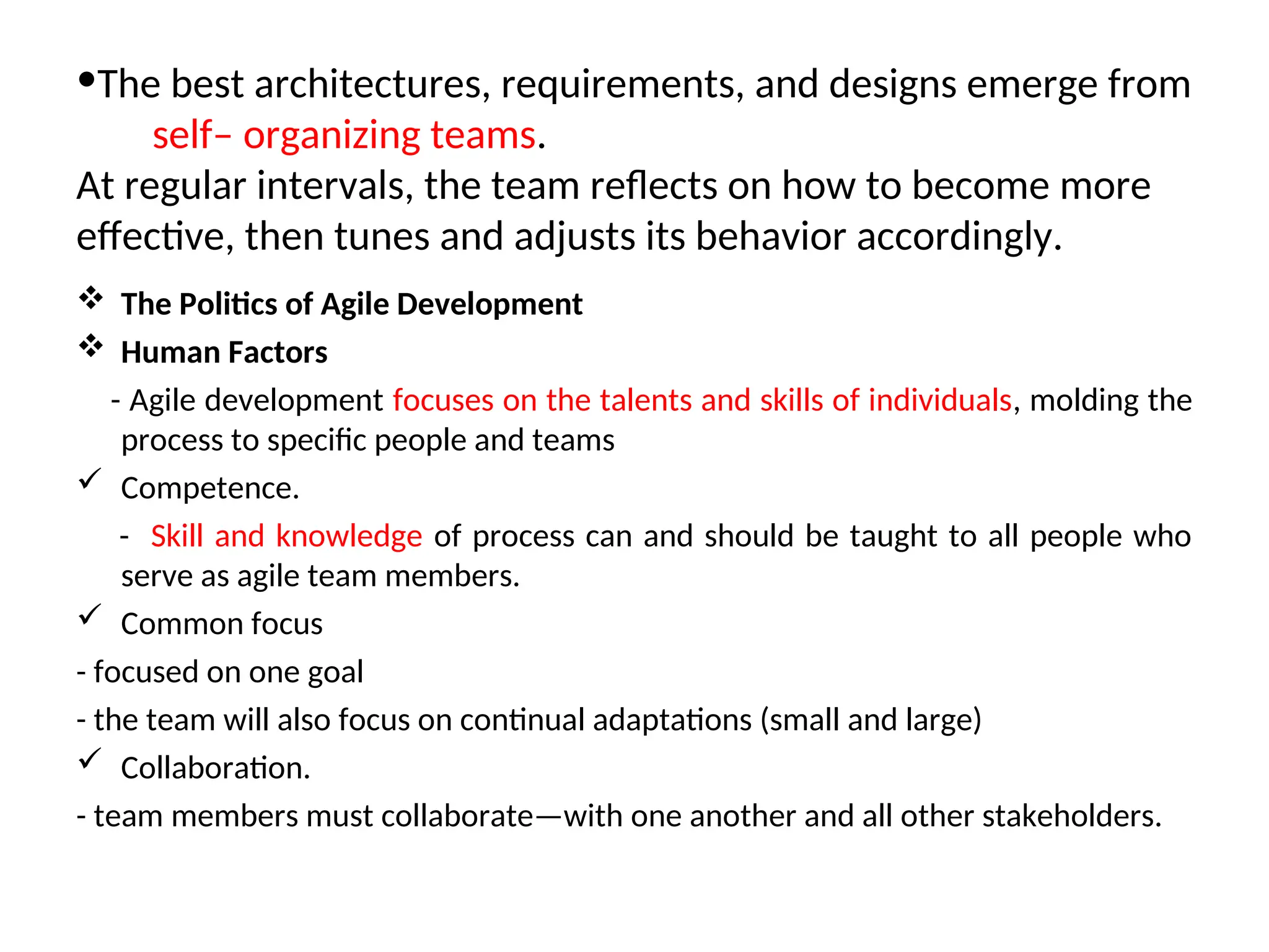 •The best architectures, requirements, and designs emerge from self– organizing teams. At regular intervals, the team reflects on how to become more effective, then tunes and adjusts its behavior accordingly.  The Politics of Agile Development  Human Factors - Agile development focuses on the talents and skills of individuals, molding the process to specific people and teams  Competence. - Skill and knowledge of process can and should be taught to all people who serve as agile team members.  Common focus - focused on one goal - the team will also focus on continual adaptations (small and large)  Collaboration. - team members must collaborate—with one another and all other stakeholders. 
