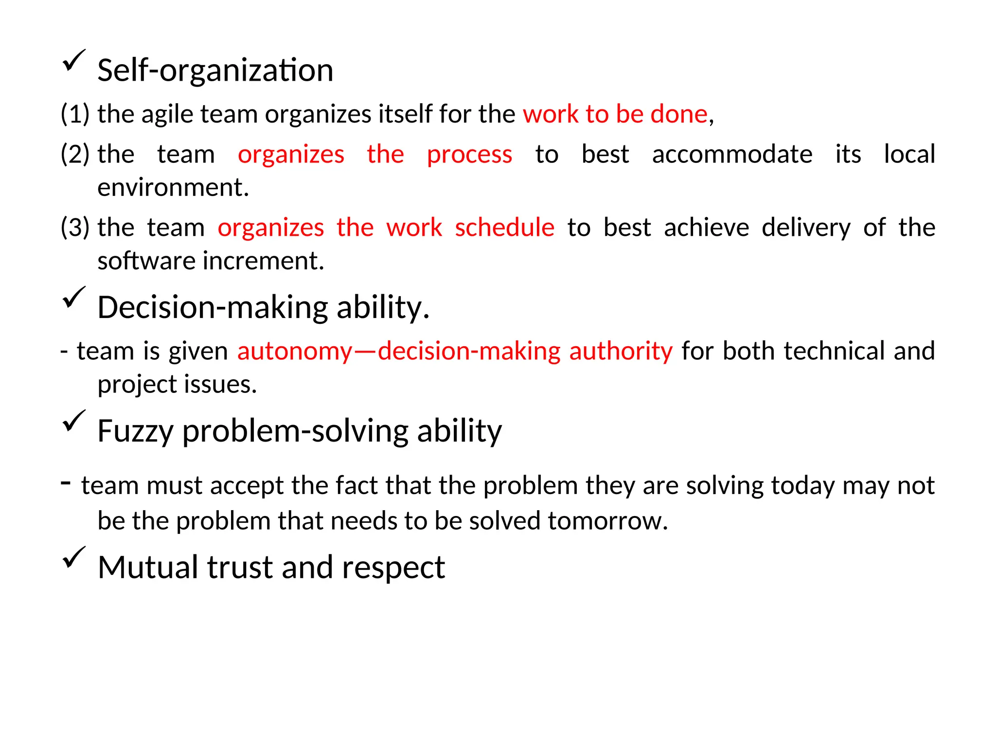  Self-organization (1) the agile team organizes itself for the work to be done, (2) the team organizes the process to best accommodate its local environment. (3) the team organizes the work schedule to best achieve delivery of the software increment.  Decision-making ability. - team is given autonomy—decision-making authority for both technical and project issues.  Fuzzy problem-solving ability - team must accept the fact that the problem they are solving today may not be the problem that needs to be solved tomorrow.  Mutual trust and respect 
