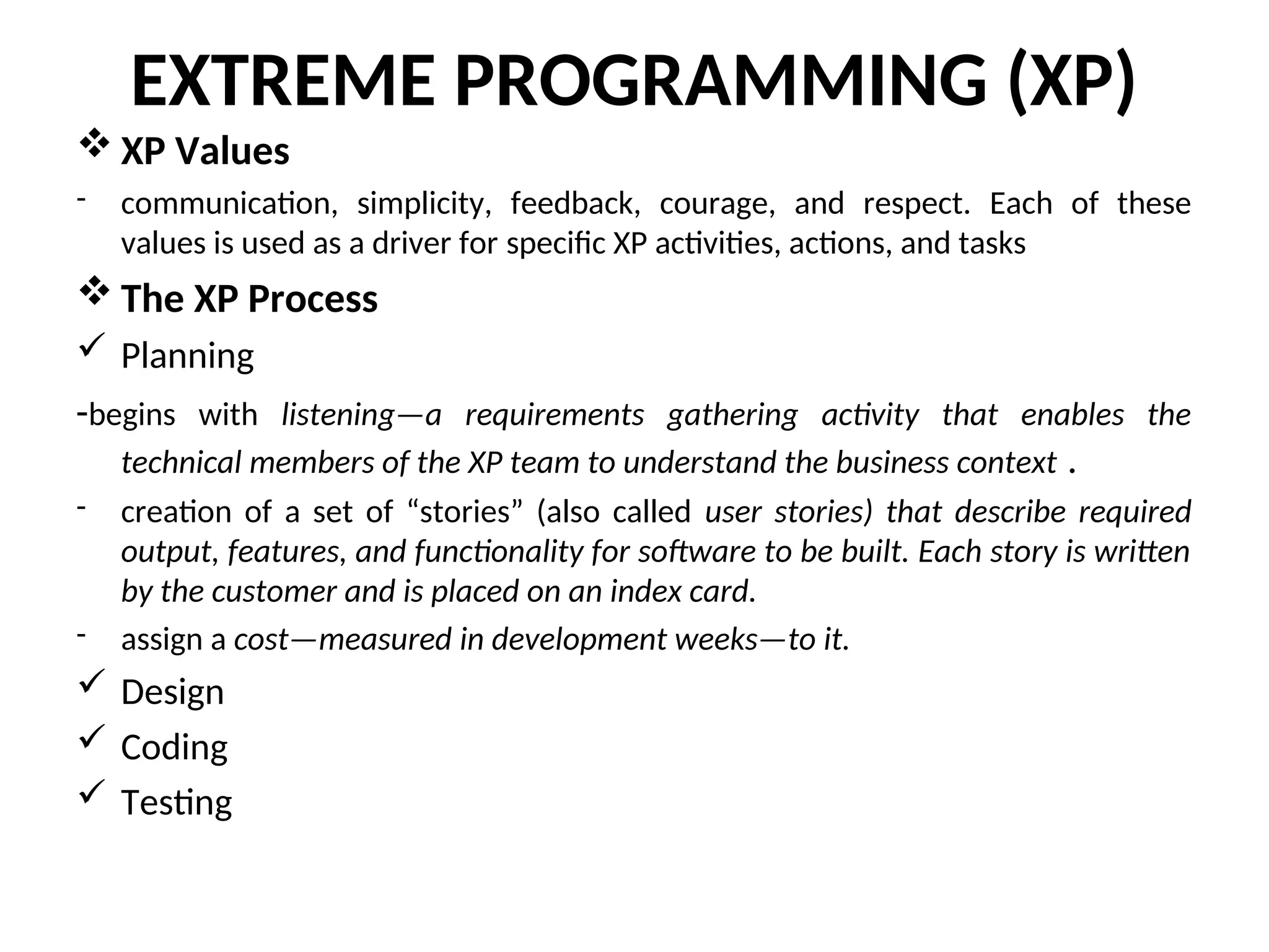 EXTREME PROGRAMMING (XP)  XP Values - communication, simplicity, feedback, courage, and respect. Each of these values is used as a driver for specific XP activities, actions, and tasks  The XP Process  Planning -begins with listening—a requirements gathering activity that enables the technical members of the XP team to understand the business context . - creation of a set of “stories” (also called user stories) that describe required output, features, and functionality for software to be built. Each story is written by the customer and is placed on an index card. - assign a cost—measured in development weeks—to it.  Design  Coding  Testing 