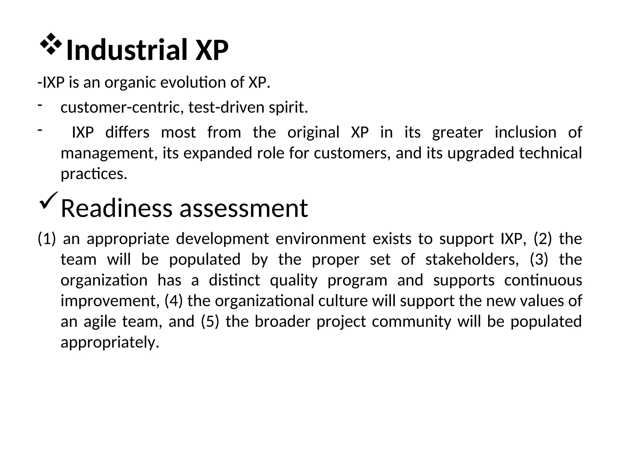 Industrial XP -IXP is an organic evolution of XP. - customer-centric, test-driven spirit. - IXP differs most from the original XP in its greater inclusion of management, its expanded role for customers, and its upgraded technical practices. Readiness assessment (1) an appropriate development environment exists to support IXP, (2) the team will be populated by the proper set of stakeholders, (3) the organization has a distinct quality program and supports continuous improvement, (4) the organizational culture will support the new values of an agile team, and (5) the broader project community will be populated appropriately. 
