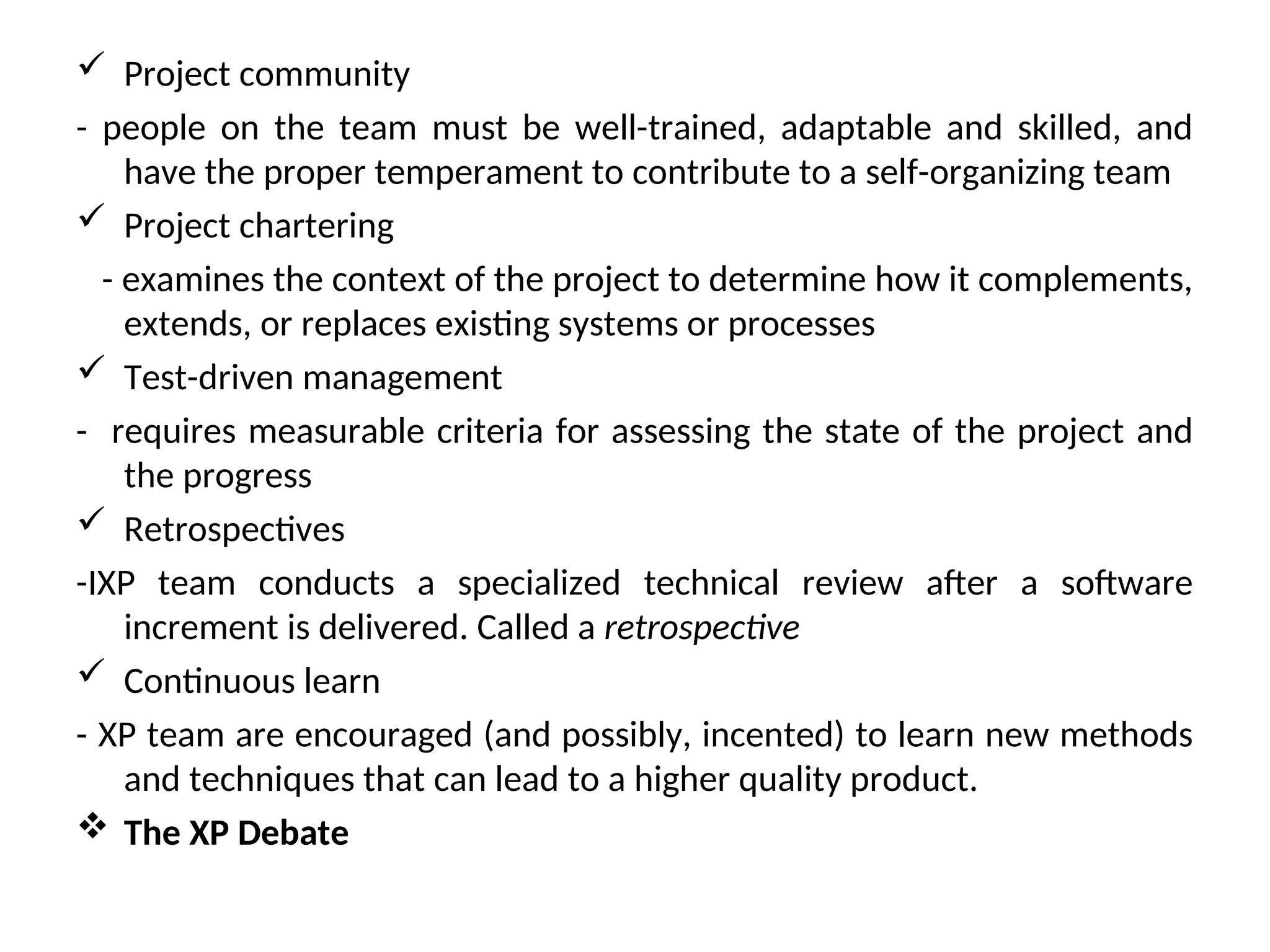  Project community - people on the team must be well-trained, adaptable and skilled, and have the proper temperament to contribute to a self-organizing team  Project chartering - examines the context of the project to determine how it complements, extends, or replaces existing systems or processes  Test-driven management - requires measurable criteria for assessing the state of the project and the progress  Retrospectives -IXP team conducts a specialized technical review after a software increment is delivered. Called a retrospective  Continuous learn - XP team are encouraged (and possibly, incented) to learn new methods and techniques that can lead to a higher quality product.  The XP Debate 