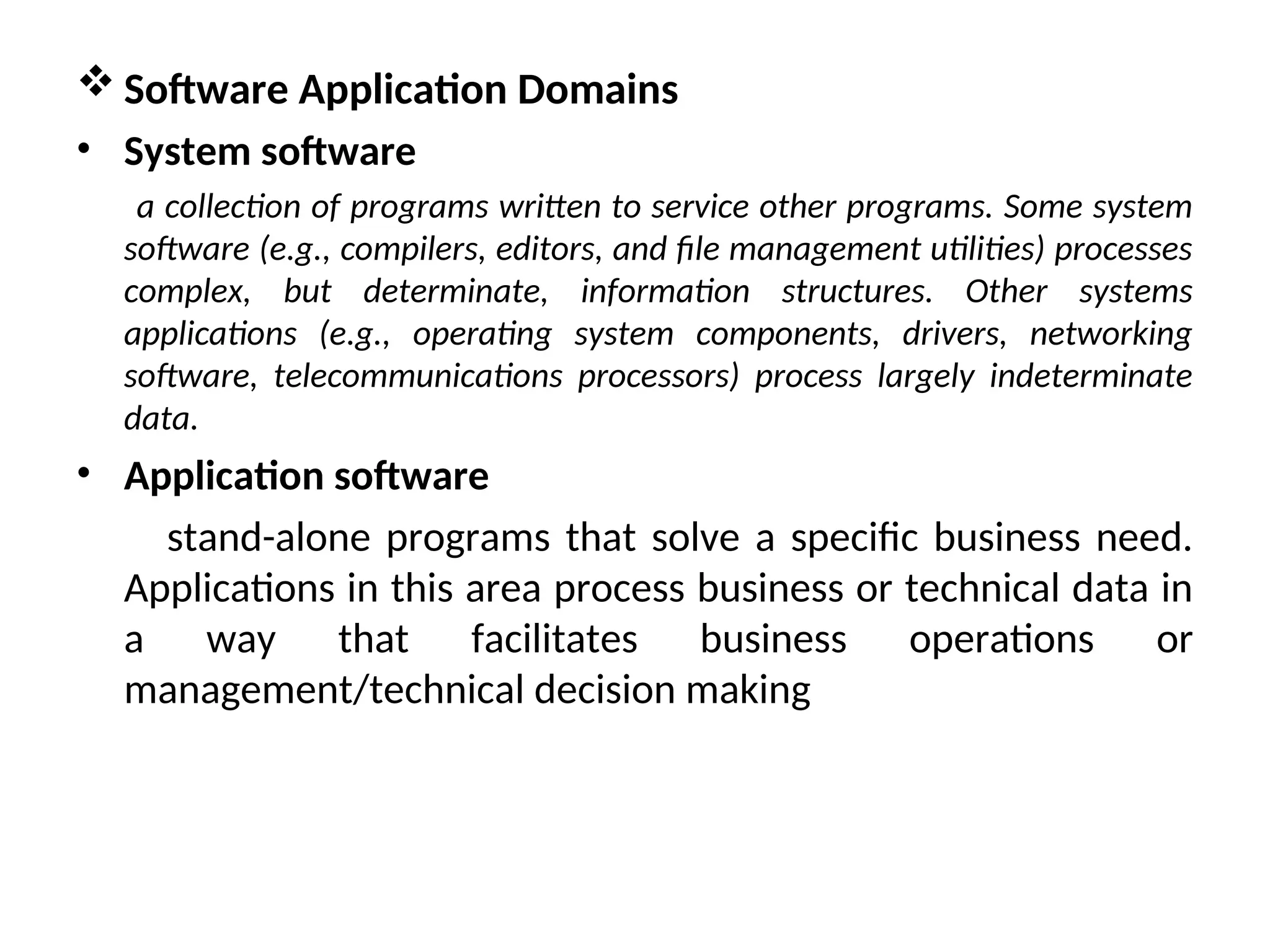  Software Application Domains • System software a collection of programs written to service other programs. Some system software (e.g., compilers, editors, and file management utilities) processes complex, but determinate, information structures. Other systems applications (e.g., operating system components, drivers, networking software, telecommunications processors) process largely indeterminate data. • Application software stand-alone programs that solve a specific business need. Applications in this area process business or technical data in a way that facilitates business operations or management/technical decision making 