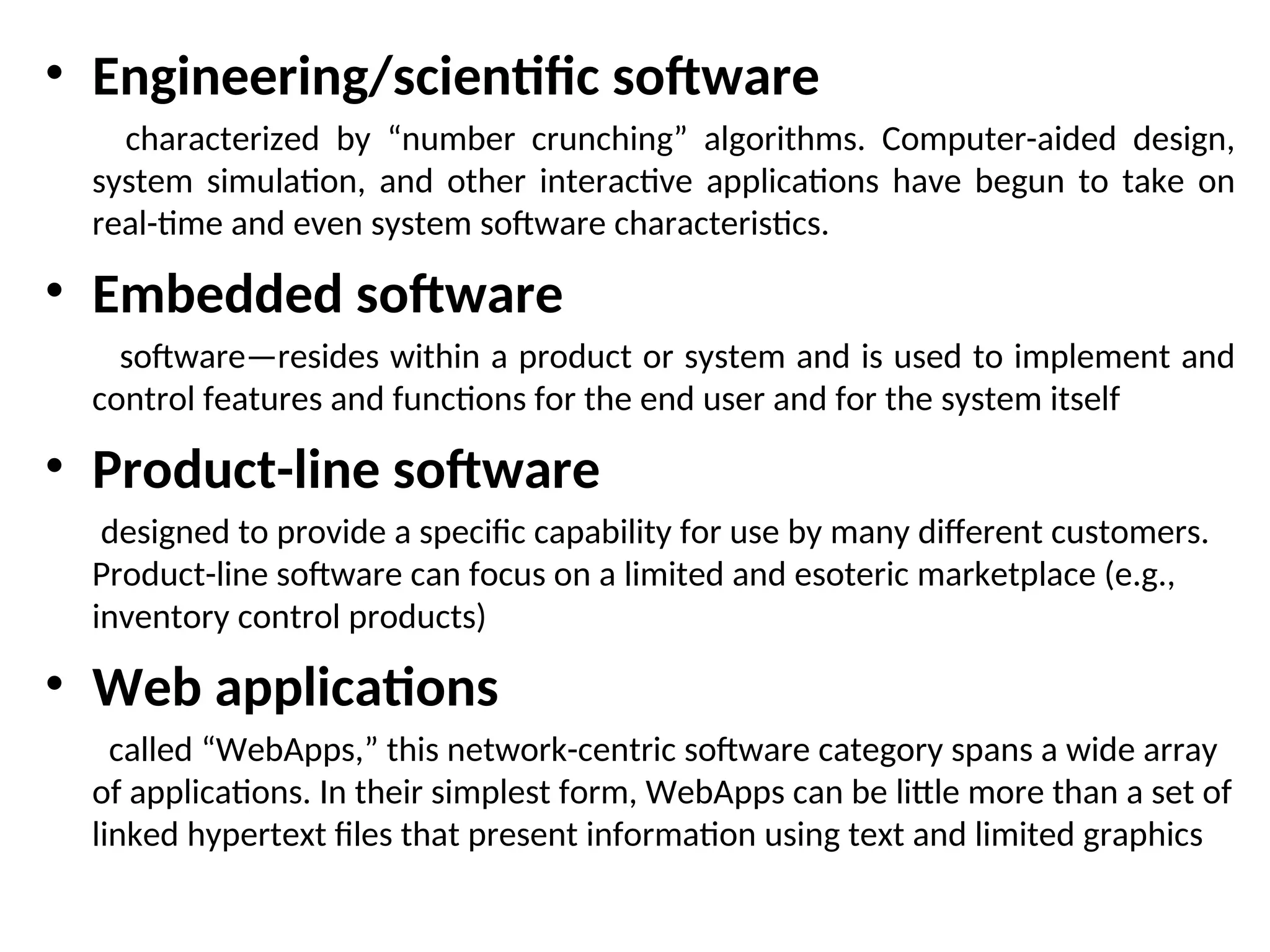 • Engineering/scientific software characterized by “number crunching” algorithms. Computer-aided design, system simulation, and other interactive applications have begun to take on real-time and even system software characteristics. • Embedded software software—resides within a product or system and is used to implement and control features and functions for the end user and for the system itself • Product-line software designed to provide a specific capability for use by many different customers. Product-line software can focus on a limited and esoteric marketplace (e.g., inventory control products) • Web applications called “WebApps,” this network-centric software category spans a wide array of applications. In their simplest form, WebApps can be little more than a set of linked hypertext files that present information using text and limited graphics 