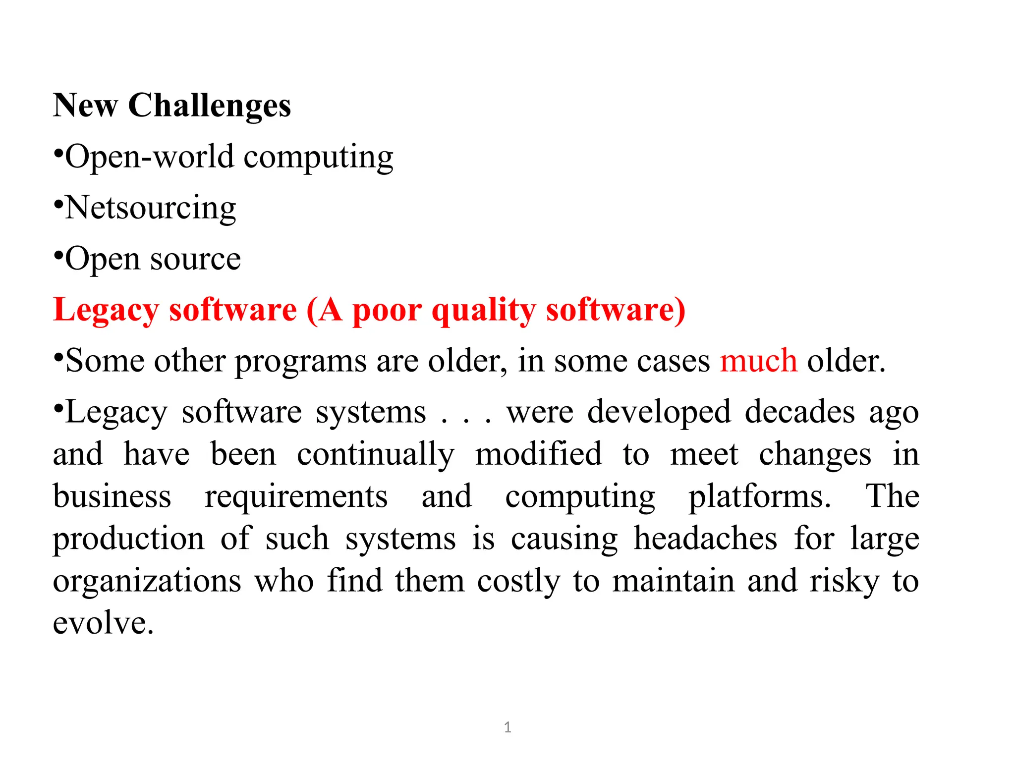 New Challenges •Open-world computing •Netsourcing •Open source Legacy software (A poor quality software) •Some other programs are older, in some cases much older. •Legacy software systems . . . were developed decades ago and have been continually modified to meet changes in business requirements and computing platforms. The production of such systems is causing headaches for large organizations who find them costly to maintain and risky to evolve. 1 