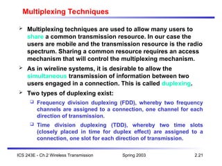 Spring 2003
ICS 243E - Ch.2 Wireless Transmission 2.21
Multiplexing Techniques
 Multiplexing techniques are used to allow many users to
share a common transmission resource. In our case the
users are mobile and the transmission resource is the radio
spectrum. Sharing a common resource requires an access
mechanism that will control the multiplexing mechanism.
 As in wireline systems, it is desirable to allow the
simultaneous transmission of information between two
users engaged in a connection. This is called duplexing.
 Two types of duplexing exist:
 Frequency division duplexing (FDD), whereby two frequency
channels are assigned to a connection, one channel for each
direction of transmission.
 Time division duplexing (TDD), whereby two time slots
(closely placed in time for duplex effect) are assigned to a
connection, one slot for each direction of transmission.
 