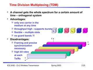 Spring 2003
ICS 243E - Ch.2 Wireless Transmission 2.25
f
t
c
k2 k3 k4 k5 k6
k1
Time Division Multiplexing (TDM)
 A channel gets the whole spectrum for a certain amount of
time – orthogonal system
 Advantages:
 only one carrier in the
medium at any time
 throughput high - supports bursts
 flexible – multiple slots
 no guard bands ?!
 Disadvantages:
 Framing and precise
synchronization
necessary
 high bit rates
at each
Tx/Rx
 