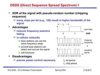 Spring 2003
ICS 243E - Ch.2 Wireless Transmission 2.41
2.30.1
DSSS (Direct Sequence Spread Spectrum) I
 XOR of the signal with pseudo-random number (chipping
sequence)
 many chips per bit (e.g., 128) result in higher bandwidth of the
signal
 Advantages
 reduces frequency selective
fading
 in cellular networks
base stations can use the
same frequency range
several base stations can
detect and recover the signal
soft handover
 Disadvantages
 precise power control necessary
user data
chipping
sequence
resulting
signal
0 1
0 1 1 0 1 0 1 0
1 0 0 1 1
1
XOR
0 1 1 0 0 1 0 1
1 0 1 0 0
1
=
tb
tc
tb: bit period
tc: chip period
 